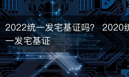 2022统一发宅基证吗？ 2020统一发宅基证
