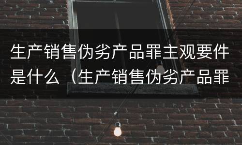 生产销售伪劣产品罪主观要件是什么（生产销售伪劣产品罪主观要件是什么）