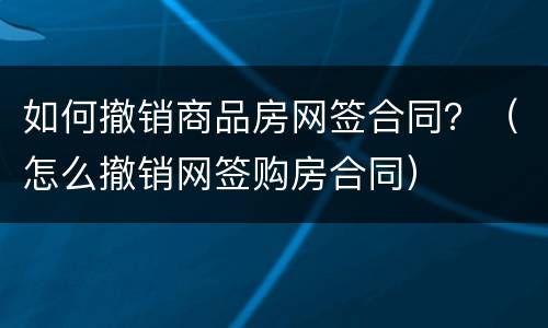 如何撤销商品房网签合同？（怎么撤销网签购房合同）