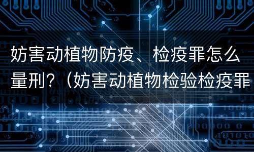妨害动植物防疫、检疫罪怎么量刑?（妨害动植物检验检疫罪）