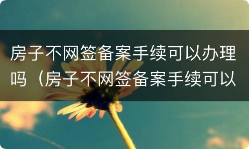 房子不网签备案手续可以办理吗（房子不网签备案手续可以办理吗多少钱）