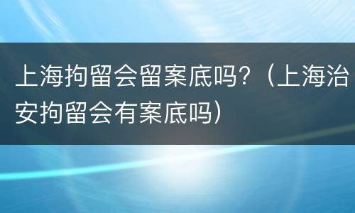 上海拘留会留案底吗?（上海治安拘留会有案底吗）