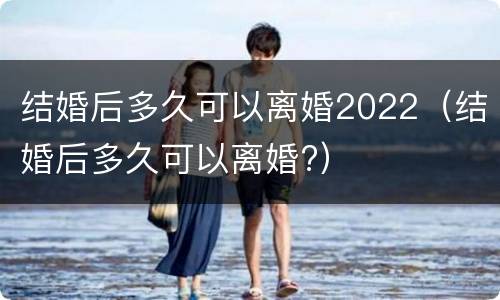 结婚后多久可以离婚2022（结婚后多久可以离婚?）