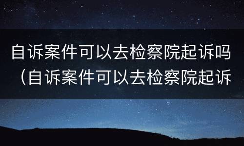 自诉案件可以去检察院起诉吗（自诉案件可以去检察院起诉吗）