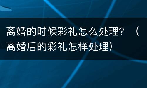 离婚的时候彩礼怎么处理？（离婚后的彩礼怎样处理）