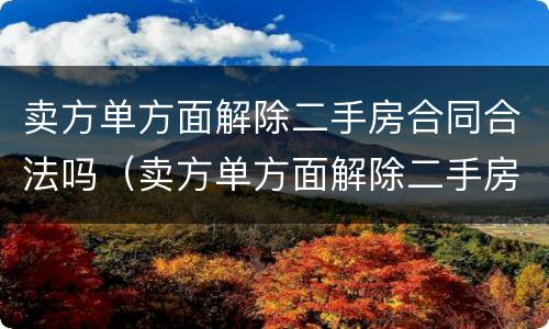 卖方单方面解除二手房合同合法吗（卖方单方面解除二手房合同合法吗怎么办）