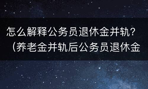 怎么解释公务员退休金并轨？（养老金并轨后公务员退休金职级是否有用）