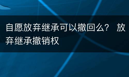 自愿放弃继承可以撤回么？ 放弃继承撤销权