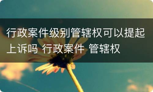 行政案件级别管辖权可以提起上诉吗 行政案件 管辖权