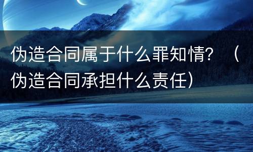 伪造合同属于什么罪知情？（伪造合同承担什么责任）