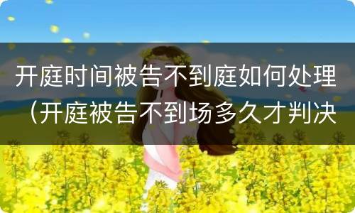 开庭时间被告不到庭如何处理（开庭被告不到场多久才判决）