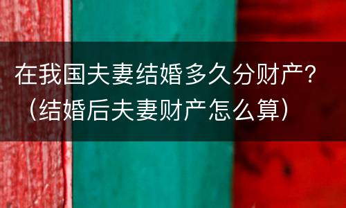 在我国夫妻结婚多久分财产？（结婚后夫妻财产怎么算）