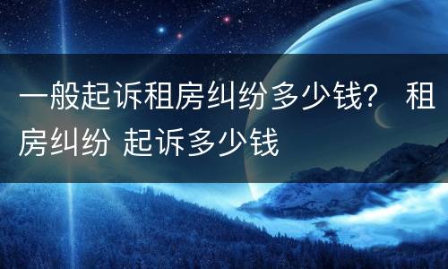 一般起诉租房纠纷多少钱？ 租房纠纷 起诉多少钱