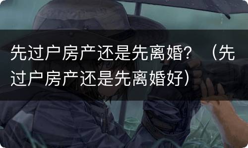 先过户房产还是先离婚？（先过户房产还是先离婚好）