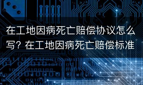 在工地因病死亡赔偿协议怎么写? 在工地因病死亡赔偿标准2020最新工伤赔偿标准