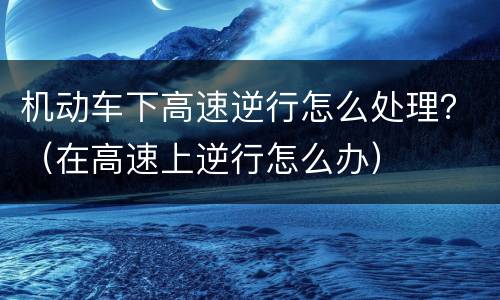 机动车下高速逆行怎么处理？（在高速上逆行怎么办）
