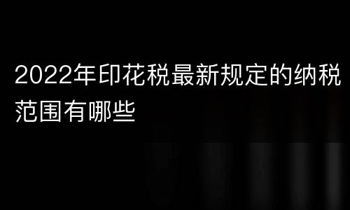 2022年印花税最新规定的纳税范围有哪些