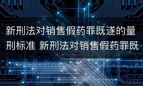新刑法对销售假药罪既遂的量刑标准 新刑法对销售假药罪既遂的量刑标准是多少