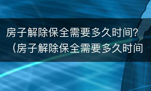 房子解除保全需要多久时间？（房子解除保全需要多久时间办理）