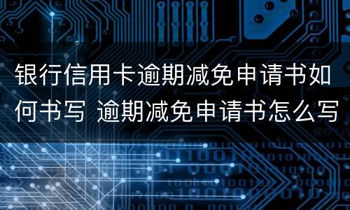 银行信用卡逾期减免申请书如何书写 逾期减免申请书怎么写