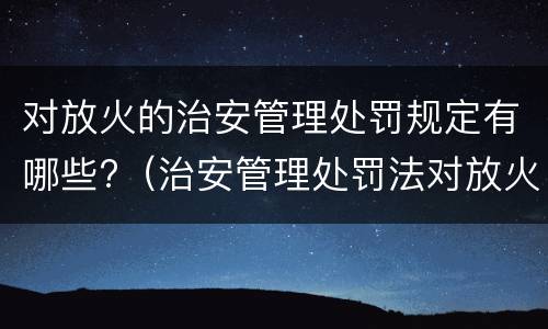 对放火的治安管理处罚规定有哪些?（治安管理处罚法对放火的处理）
