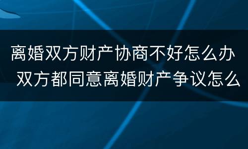 离婚双方财产协商不好怎么办 双方都同意离婚财产争议怎么解决