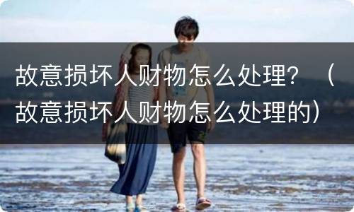 故意损坏人财物怎么处理？（故意损坏人财物怎么处理的）