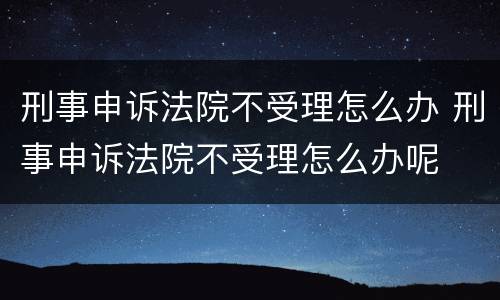 刑事申诉法院不受理怎么办 刑事申诉法院不受理怎么办呢