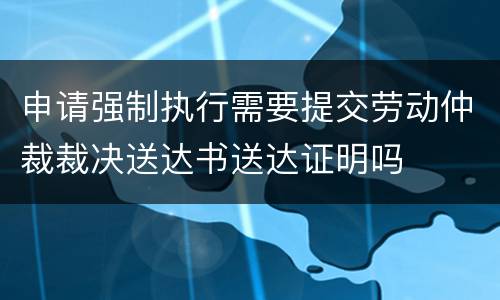 申请强制执行需要提交劳动仲裁裁决送达书送达证明吗