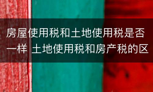 房屋使用税和土地使用税是否一样 土地使用税和房产税的区别