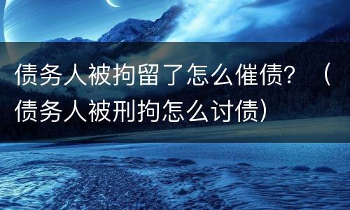 债务人被拘留了怎么催债？（债务人被刑拘怎么讨债）