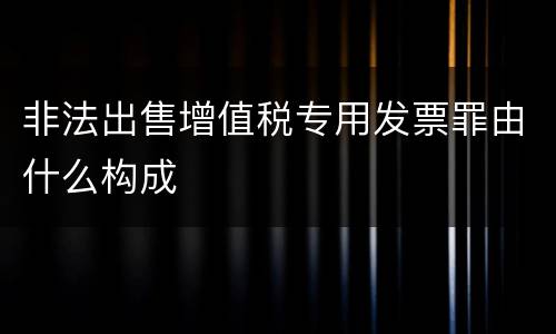 非法出售增值税专用发票罪由什么构成
