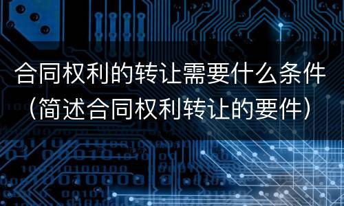 合同权利的转让需要什么条件（简述合同权利转让的要件）