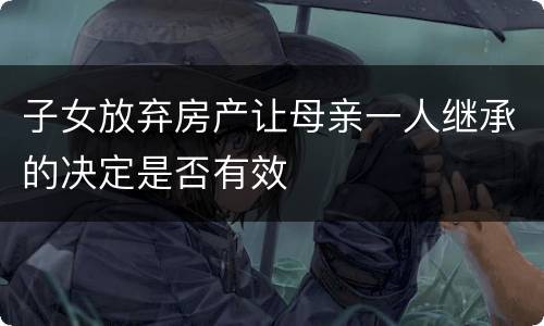 子女放弃房产让母亲一人继承的决定是否有效