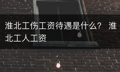 淮北工伤工资待遇是什么？ 淮北工人工资