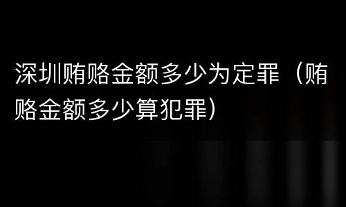深圳贿赂金额多少为定罪（贿赂金额多少算犯罪）