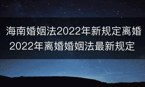 海南婚姻法2022年新规定离婚 2022年离婚婚姻法最新规定
