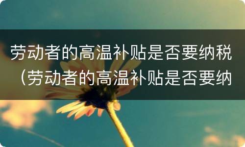 劳动者的高温补贴是否要纳税（劳动者的高温补贴是否要纳税申请）