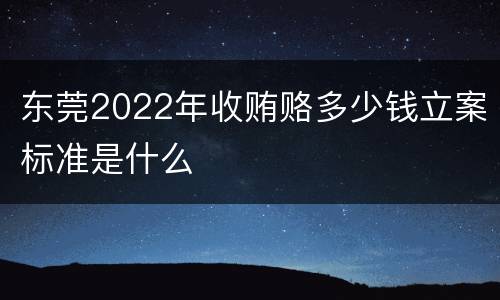 东莞2022年收贿赂多少钱立案标准是什么