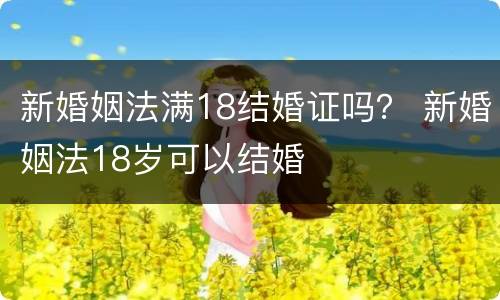 新婚姻法满18结婚证吗？ 新婚姻法18岁可以结婚