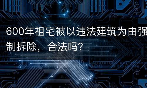600年祖宅被以违法建筑为由强制拆除，合法吗？