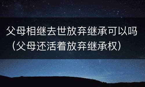 父母相继去世放弃继承可以吗（父母还活着放弃继承权）