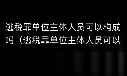 逃税罪单位主体人员可以构成吗（逃税罪单位主体人员可以构成吗知乎）