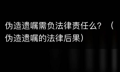 伪造遗嘱需负法律责任么？（伪造遗嘱的法律后果）