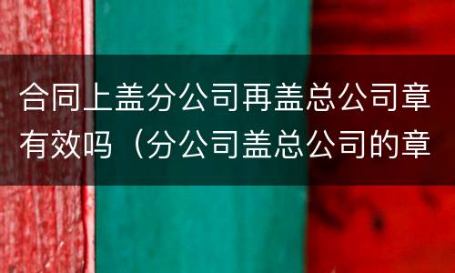 合同上盖分公司再盖总公司章有效吗（分公司盖总公司的章有效吗）