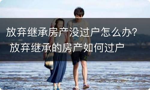 放弃继承房产没过户怎么办？ 放弃继承的房产如何过户