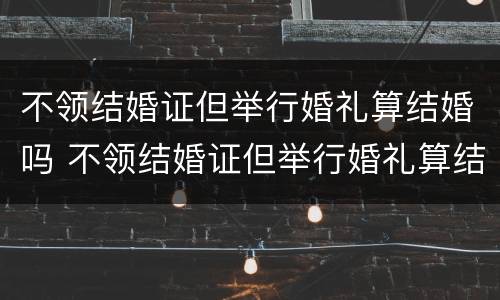 不领结婚证但举行婚礼算结婚吗 不领结婚证但举行婚礼算结婚吗