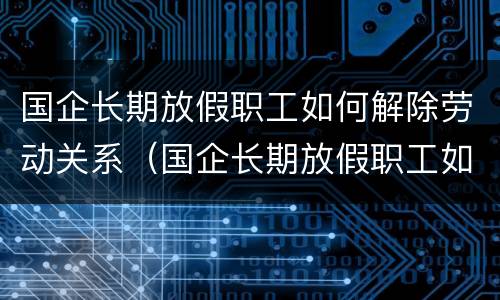 国企长期放假职工如何解除劳动关系（国企长期放假职工如何解除劳动关系赔偿）