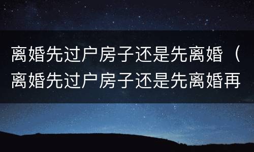 离婚先过户房子还是先离婚（离婚先过户房子还是先离婚再过户）