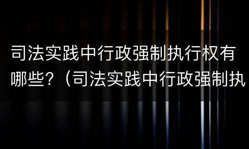 司法实践中行政强制执行权有哪些?（司法实践中行政强制执行权有哪些特征）